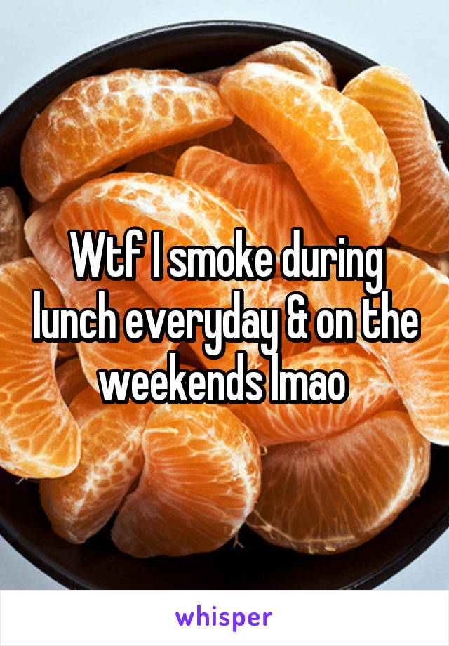 Wtf I smoke during lunch everyday & on the weekends lmao 