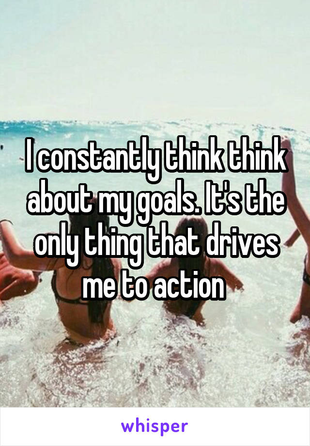 I constantly think think about my goals. It's the only thing that drives me to action 