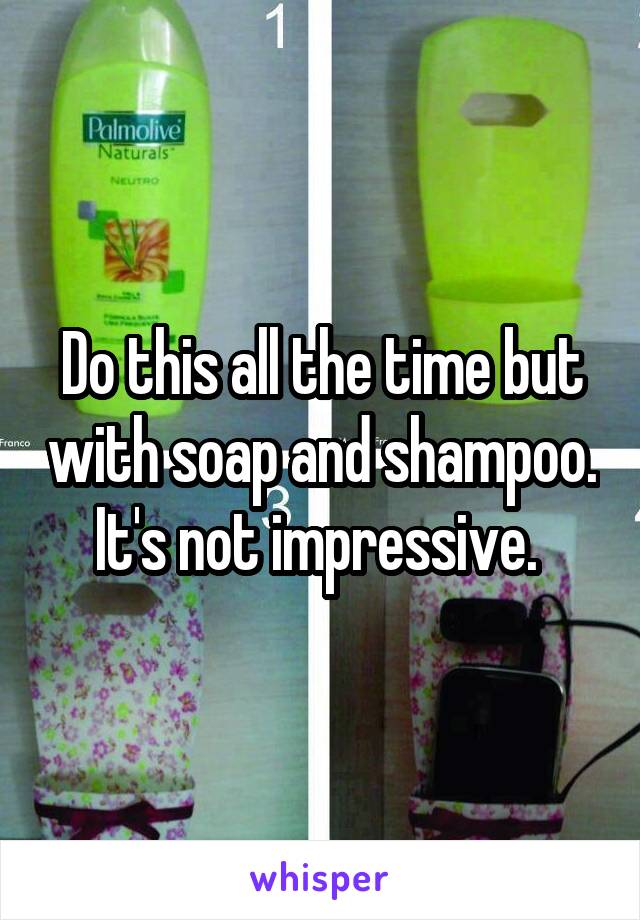 Do this all the time but with soap and shampoo. It's not impressive. 