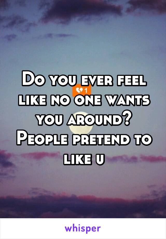 Do you ever feel like no one wants you around? People pretend to like u
