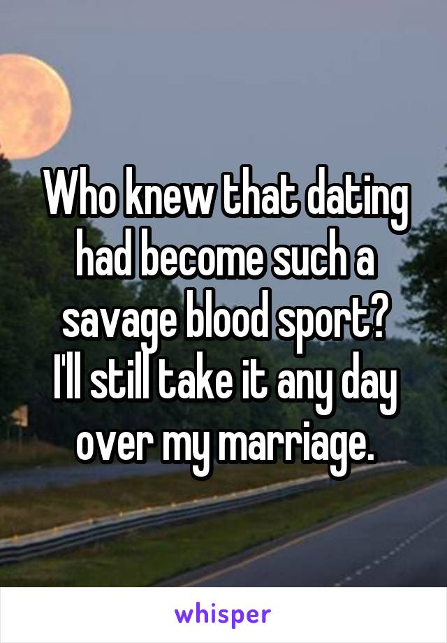 Who knew that dating had become such a savage blood sport?
I'll still take it any day over my marriage.