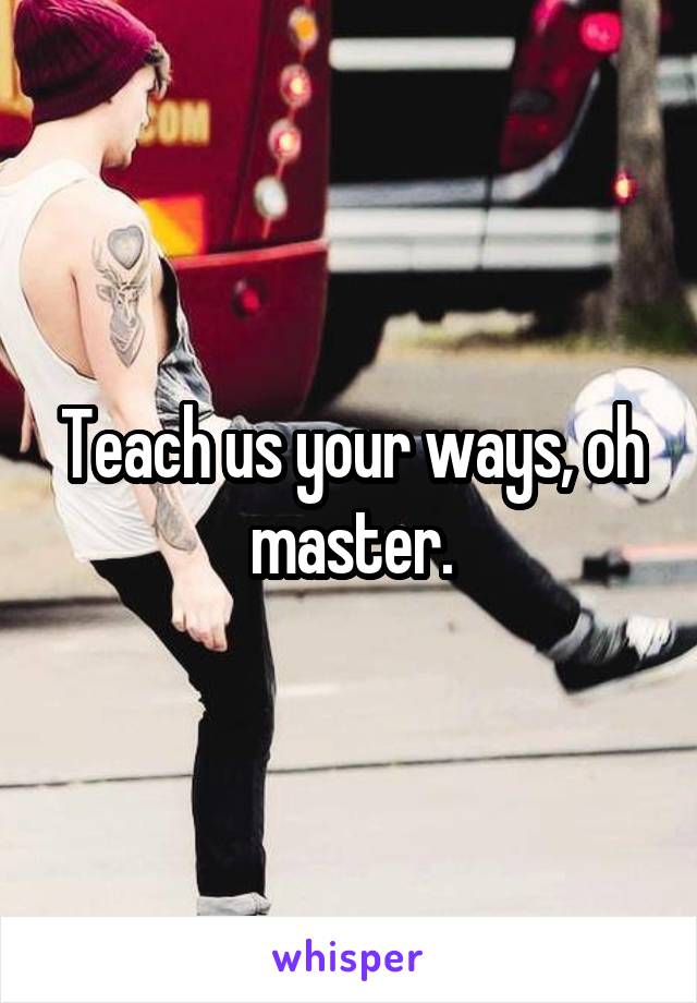 Teach us your ways, oh master.