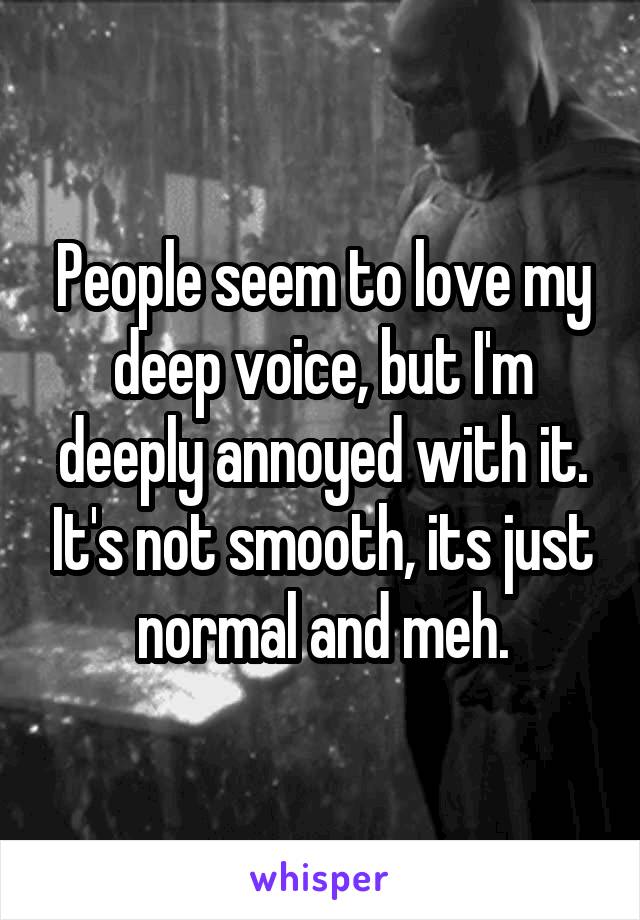 People seem to love my deep voice, but I'm deeply annoyed with it. It's not smooth, its just normal and meh.