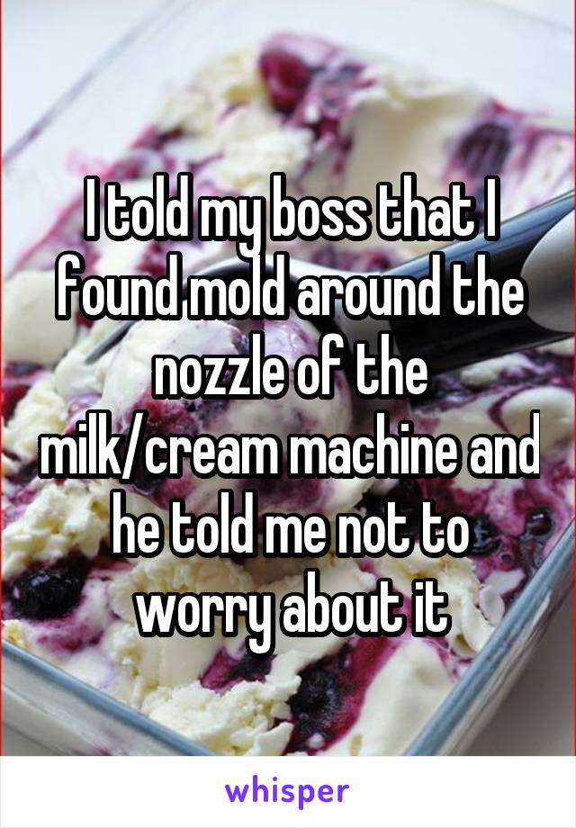 I told my boss that I found mold around the nozzle of the milk/cream machine and he told me not to worry about it