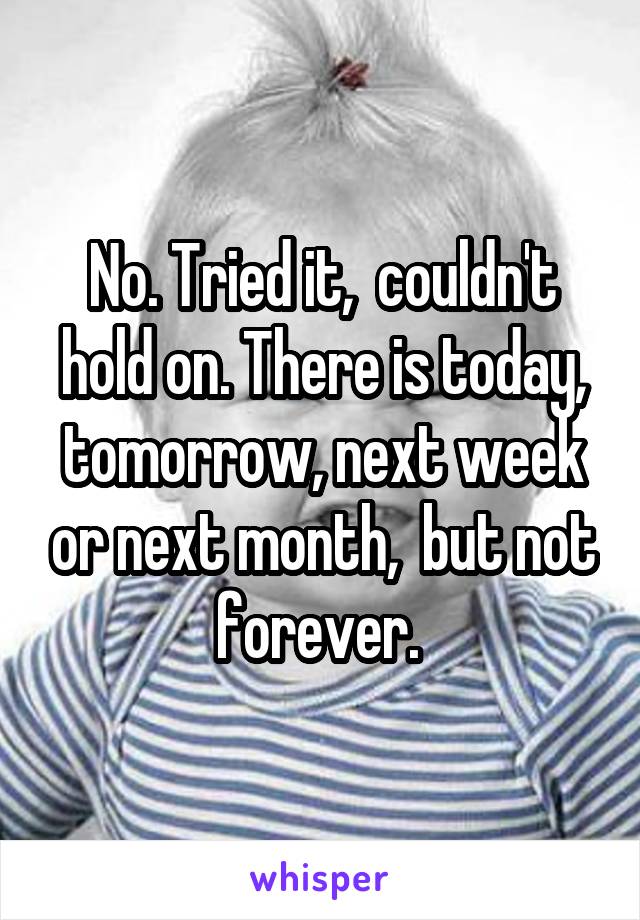 No. Tried it,  couldn't hold on. There is today, tomorrow, next week or next month,  but not forever. 