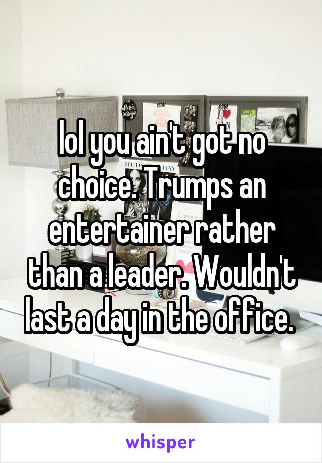 lol you ain't got no choice. Trumps an entertainer rather than a leader. Wouldn't last a day in the office. 