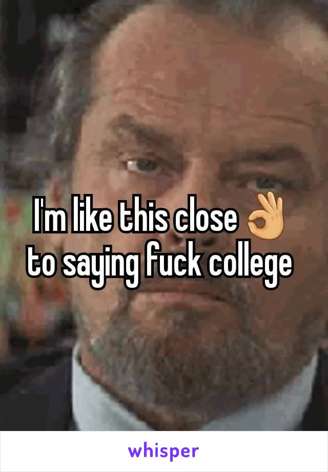 I'm like this close👌 to saying fuck college 