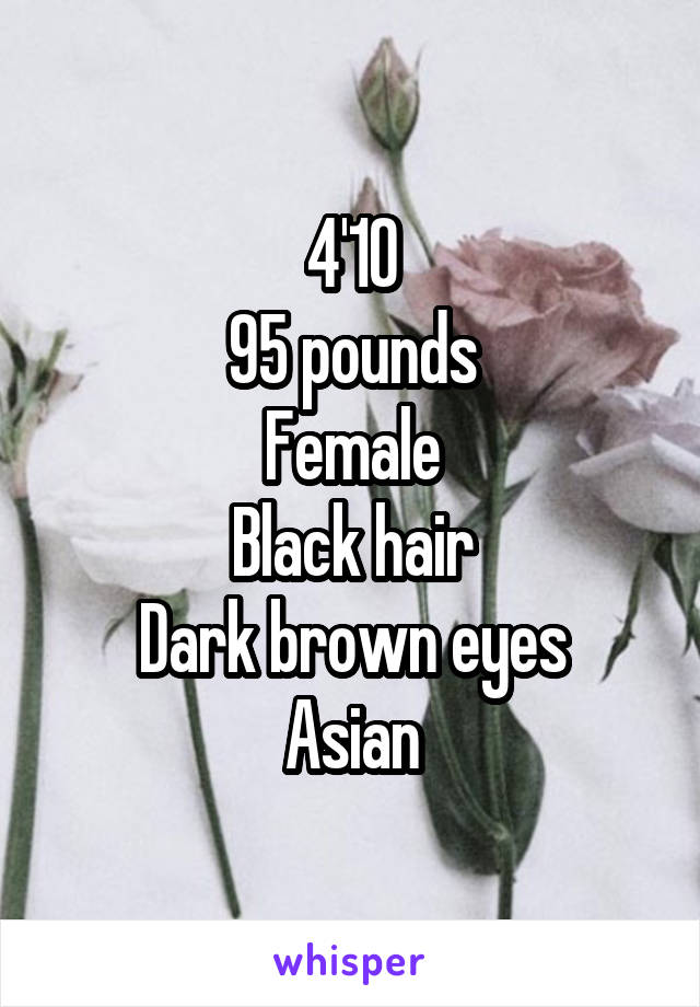 4'10
95 pounds
Female
Black hair
Dark brown eyes
Asian