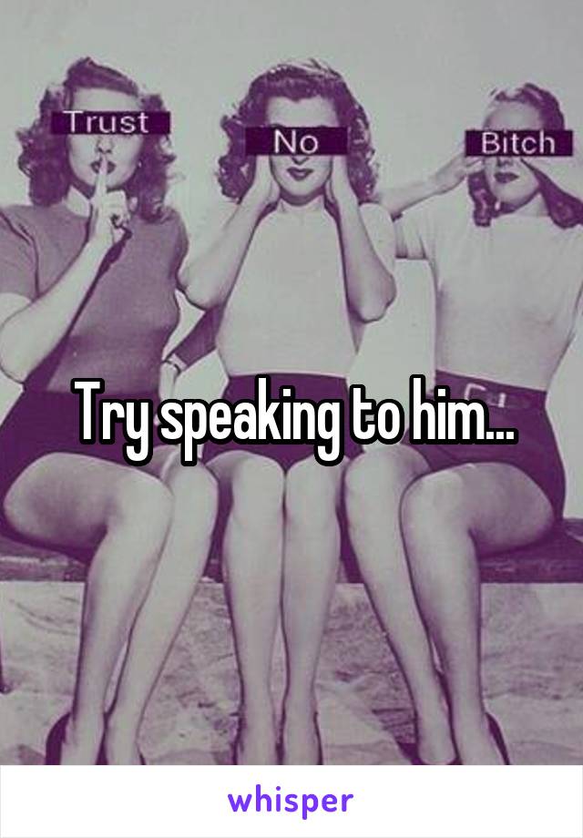 Try speaking to him...