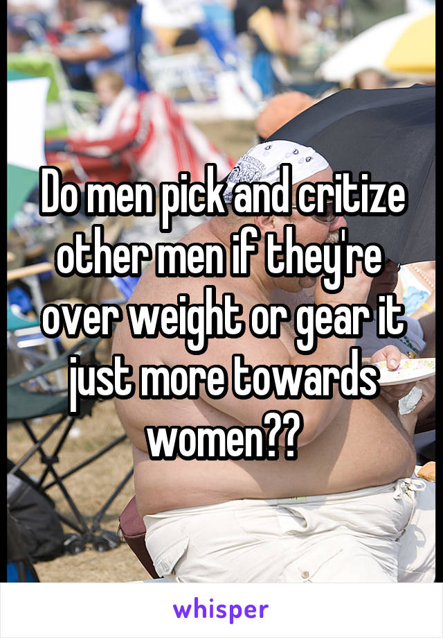 Do men pick and critize other men if they're  over weight or gear it just more towards women??