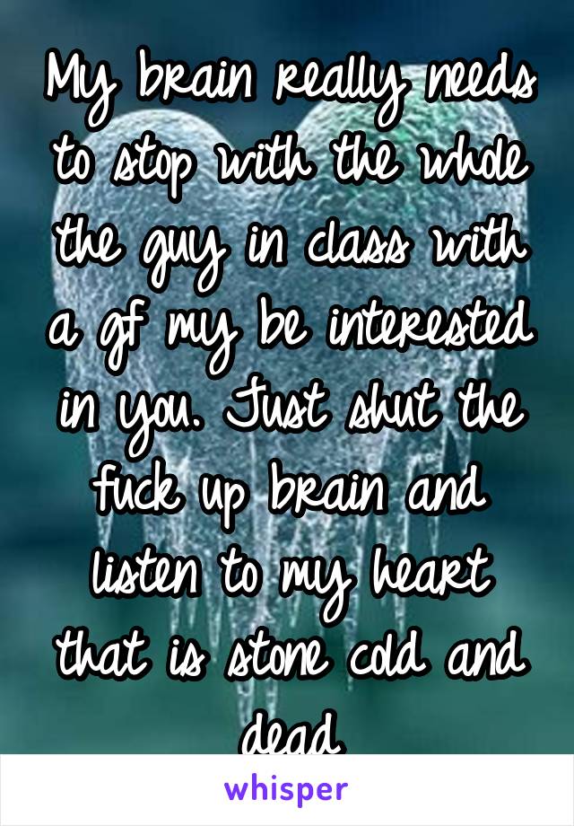 My brain really needs to stop with the whole the guy in class with a gf my be interested in you. Just shut the fuck up brain and listen to my heart that is stone cold and dead