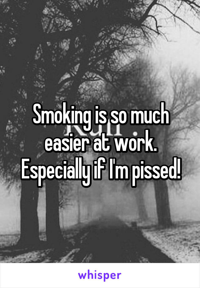 Smoking is so much easier at work. Especially if I'm pissed!