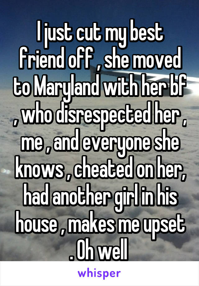 I just cut my best friend off , she moved to Maryland with her bf , who disrespected her , me , and everyone she knows , cheated on her, had another girl in his house , makes me upset . Oh well 