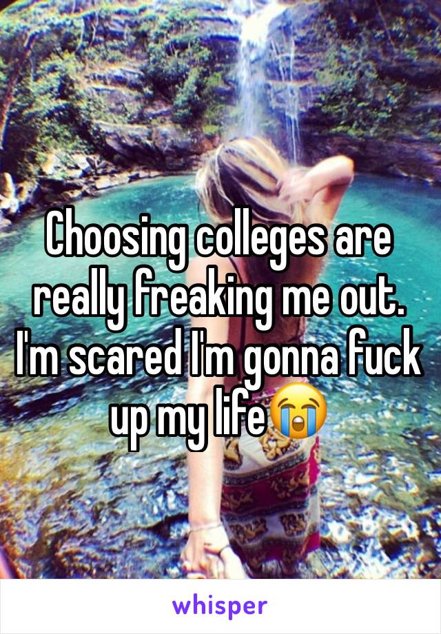 Choosing colleges are really freaking me out. I'm scared I'm gonna fuck up my life😭