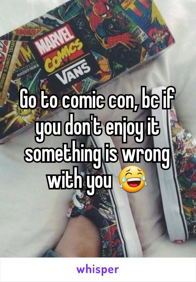 Go to comic con, bc if you don't enjoy it something is wrong with you 😂