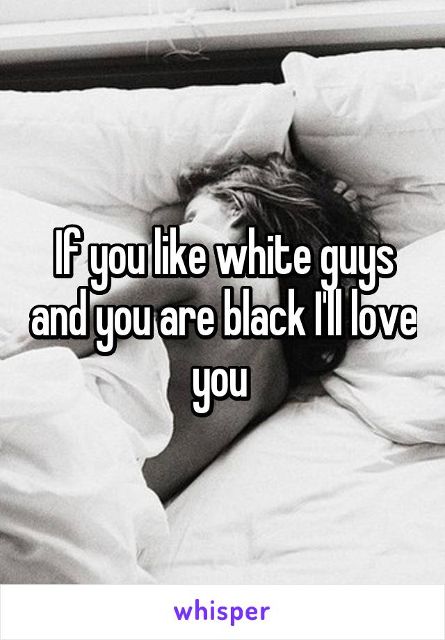 If you like white guys and you are black I'll love you 