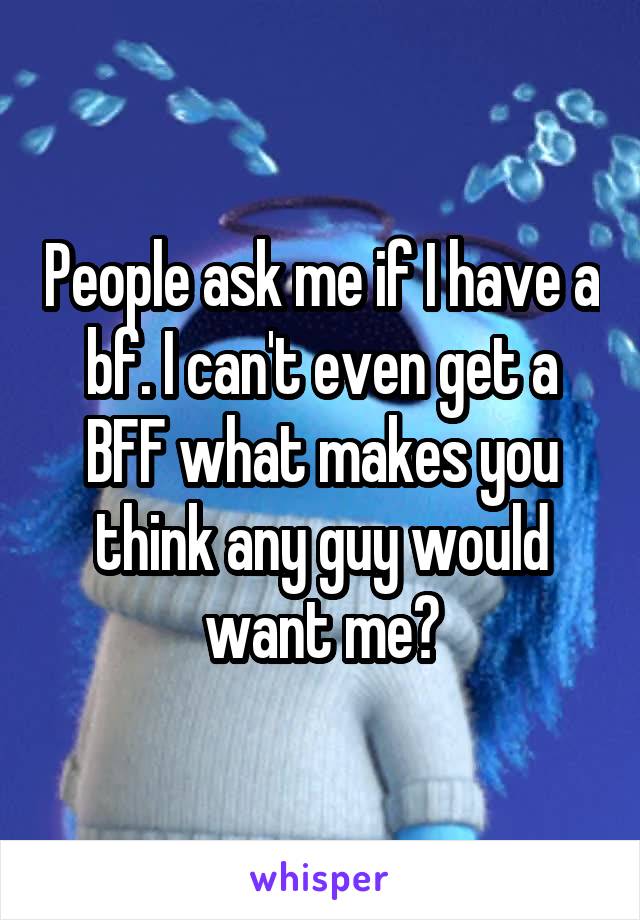 People ask me if I have a bf. I can't even get a BFF what makes you think any guy would want me?