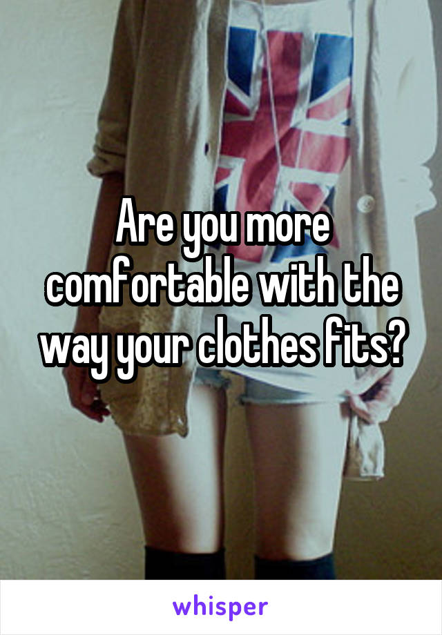 Are you more comfortable with the way your clothes fits?
