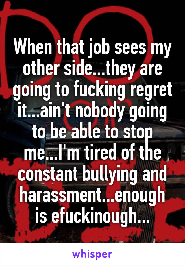 When that job sees my other side...they are going to fucking regret it...ain't nobody going to be able to stop me...I'm tired of the constant bullying and harassment...enough is efuckinough...