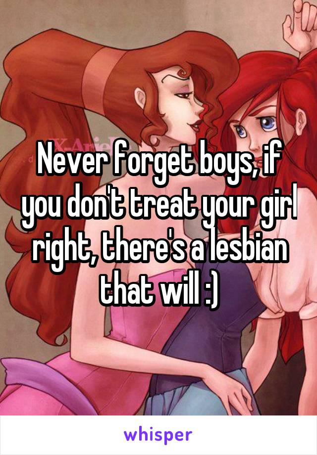 Never forget boys, if you don't treat your girl right, there's a lesbian that will :)