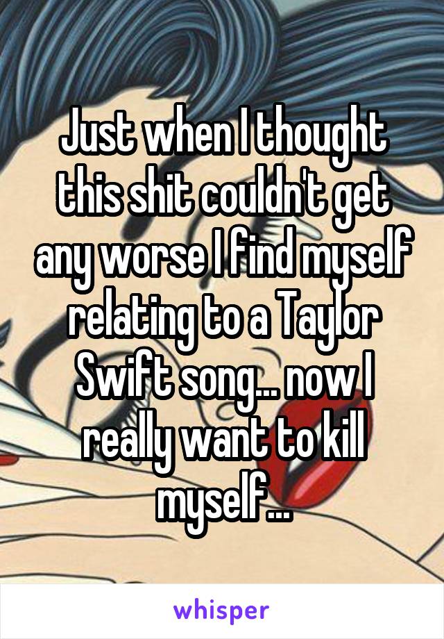 Just when I thought this shit couldn't get any worse I find myself relating to a Taylor Swift song... now I really want to kill myself...