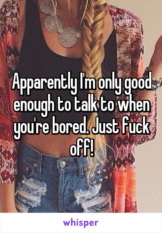 Apparently I'm only good enough to talk to when you're bored. Just fuck off!