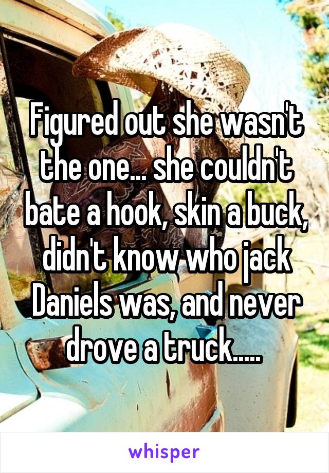 Figured out she wasn't the one... she couldn't bate a hook, skin a buck, didn't know who jack Daniels was, and never drove a truck..... 
