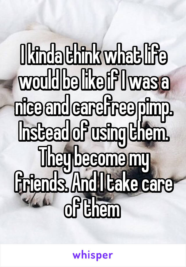 I kinda think what life would be like if I was a nice and carefree pimp. Instead of using them. They become my friends. And I take care of them 