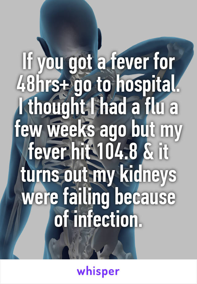 If you got a fever for 48hrs+ go to hospital. I thought I had a flu a few weeks ago but my fever hit 104.8 & it turns out my kidneys were failing because of infection.