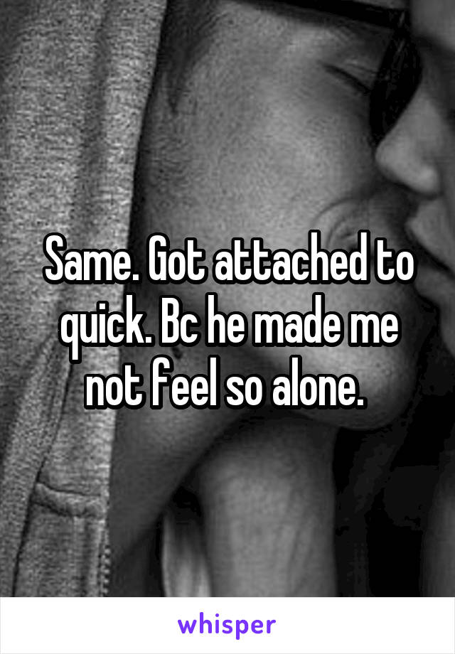 Same. Got attached to quick. Bc he made me not feel so alone. 
