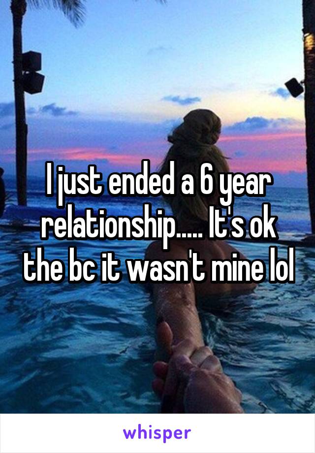 I just ended a 6 year relationship..... It's ok the bc it wasn't mine lol