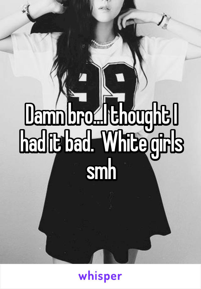 Damn bro...I thought I had it bad.  White girls smh