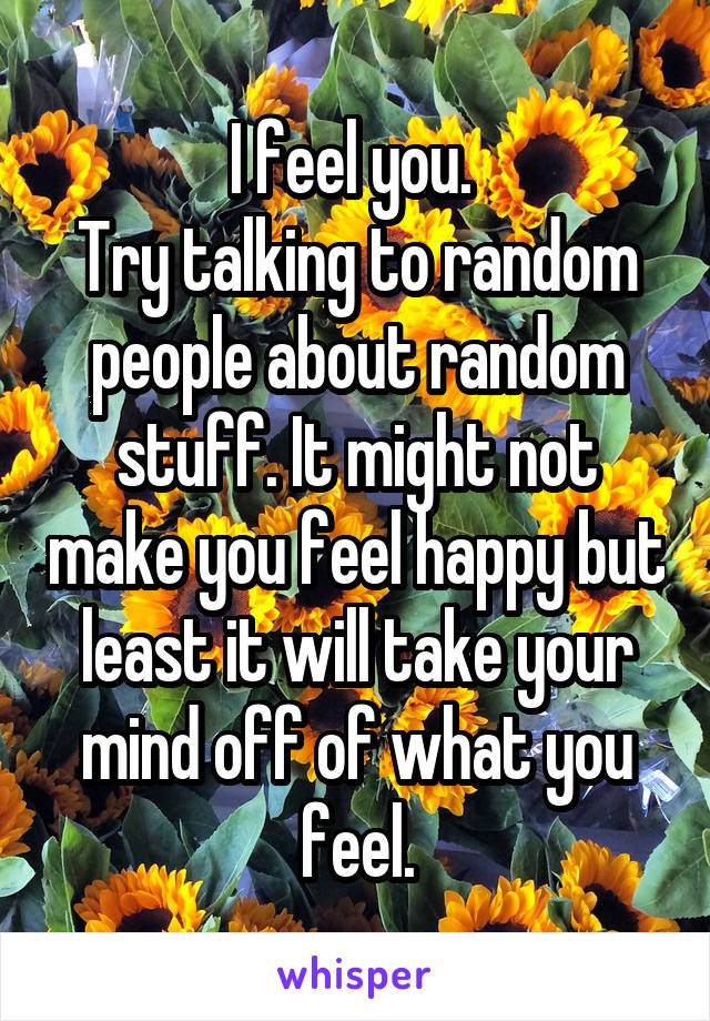 I feel you. 
Try talking to random people about random stuff. It might not make you feel happy but least it will take your mind off of what you feel.