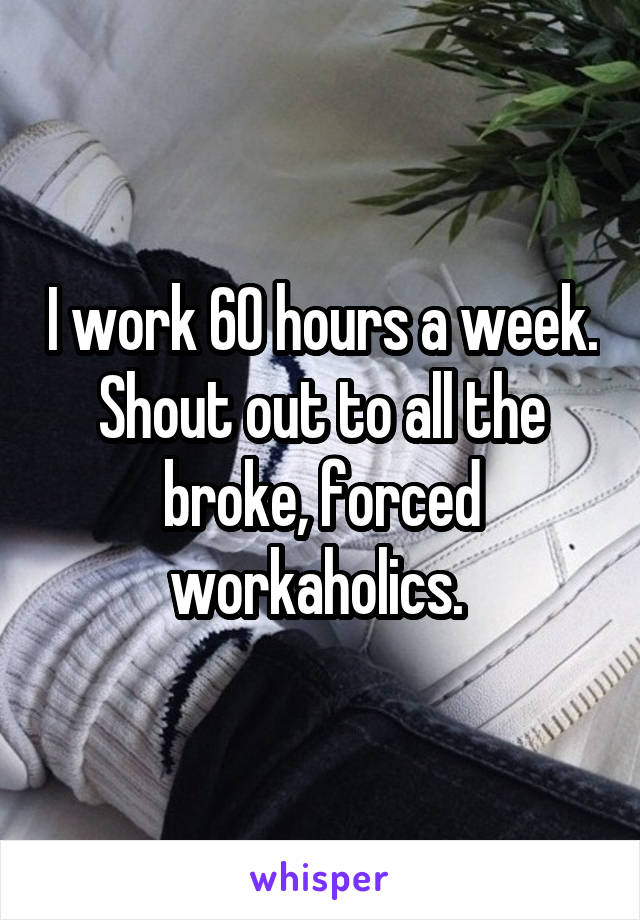 I work 60 hours a week. Shout out to all the broke, forced workaholics. 
