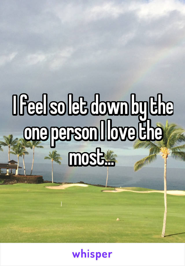 I feel so let down by the one person I love the most... 