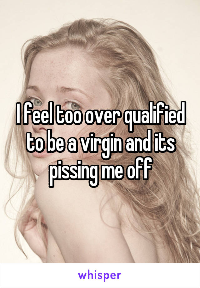 I feel too over qualified to be a virgin and its pissing me off