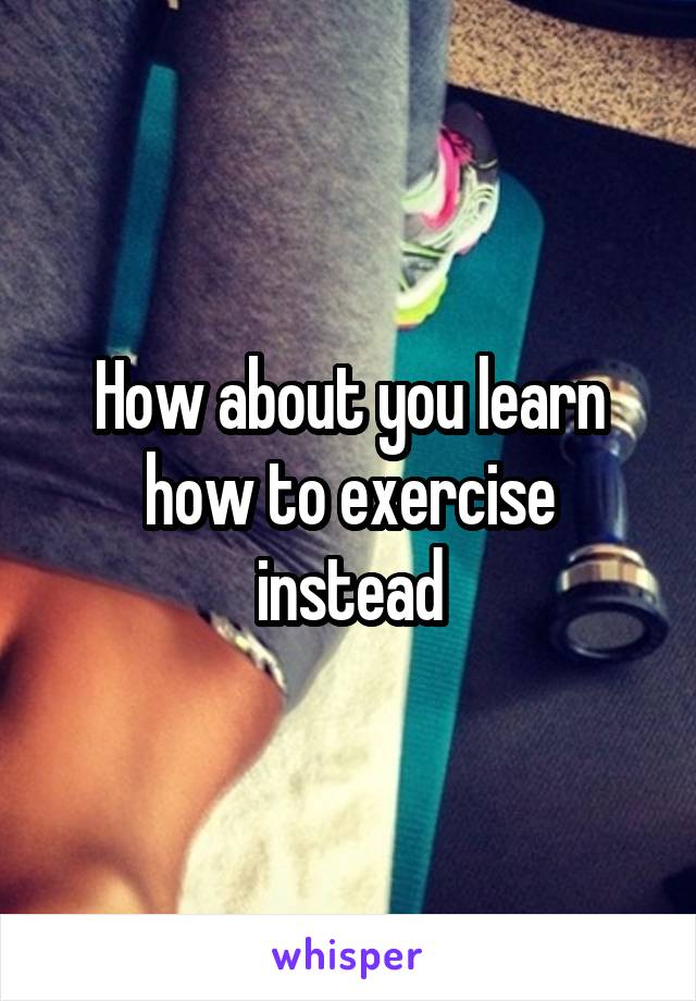 How about you learn how to exercise instead