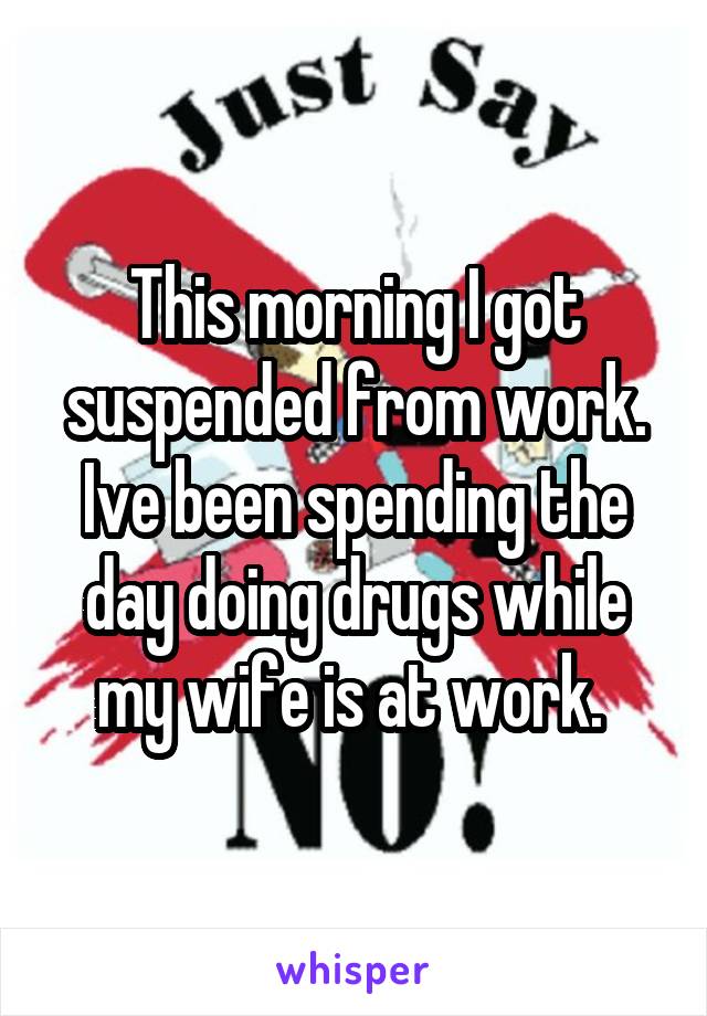 This morning I got suspended from work. Ive been spending the day doing drugs while my wife is at work. 