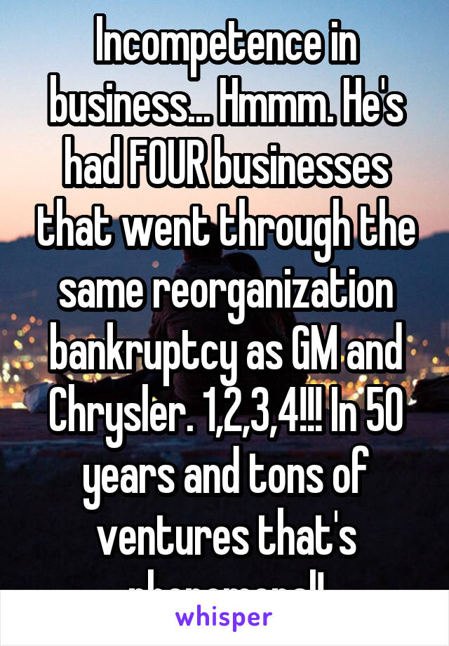 Incompetence in business... Hmmm. He's had FOUR businesses that went through the same reorganization bankruptcy as GM and Chrysler. 1,2,3,4!!! In 50 years and tons of ventures that's phenomenal!