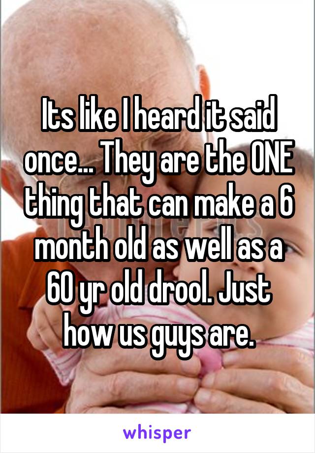 Its like I heard it said once... They are the ONE thing that can make a 6 month old as well as a 60 yr old drool. Just how us guys are.