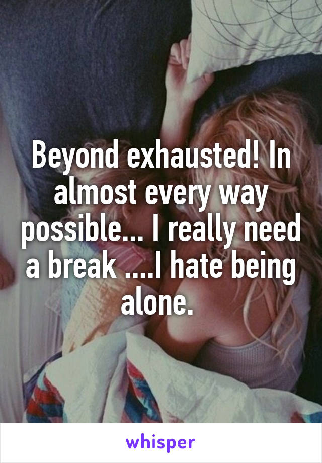 Beyond exhausted! In almost every way possible... I really need a break ....I hate being alone. 