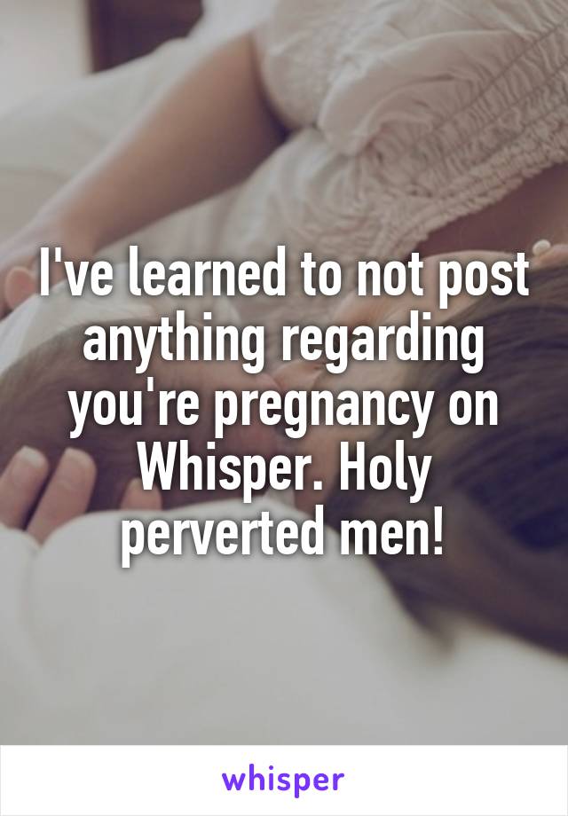 I've learned to not post anything regarding you're pregnancy on Whisper. Holy perverted men!