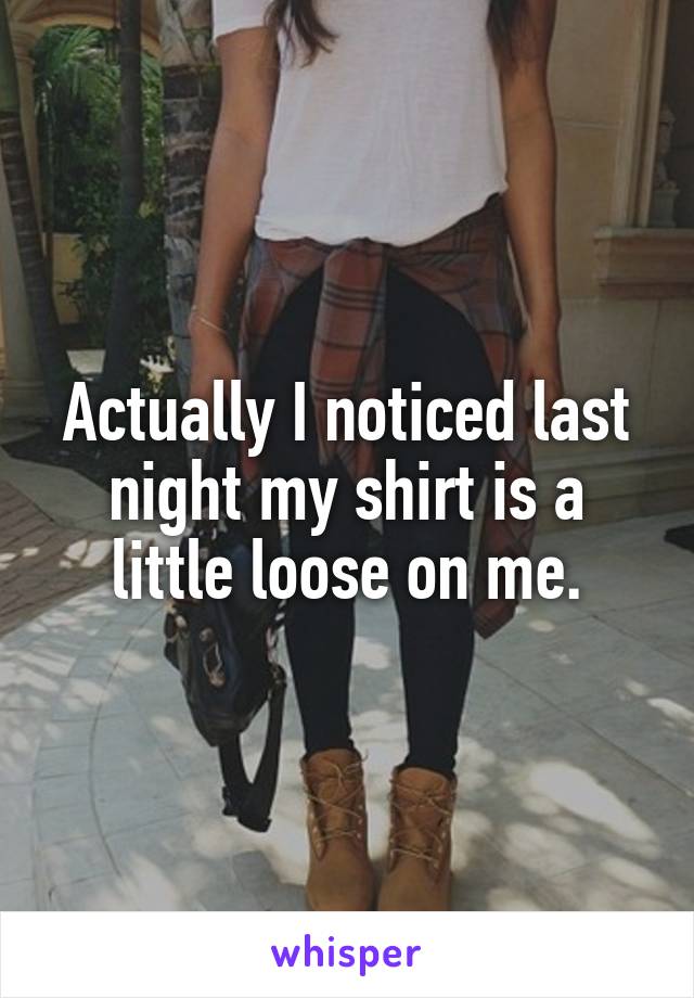 Actually I noticed last night my shirt is a little loose on me.