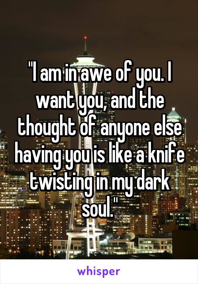 "I am in awe of you. I want you, and the thought of anyone else having you is like a knife twisting in my dark soul."