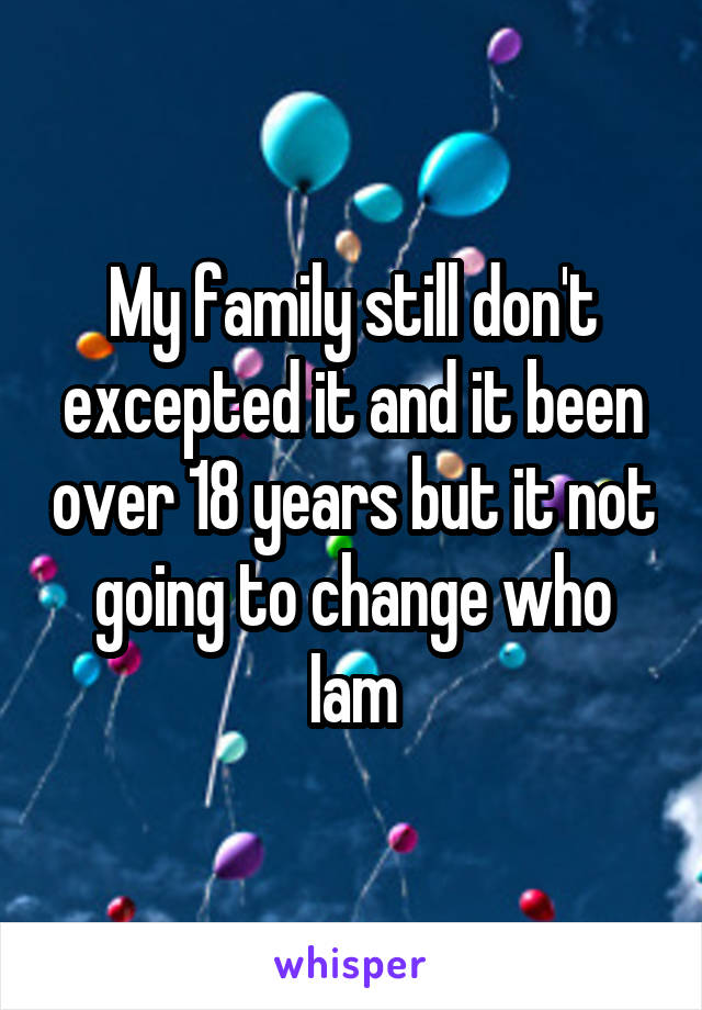 My family still don't excepted it and it been over 18 years but it not going to change who Iam