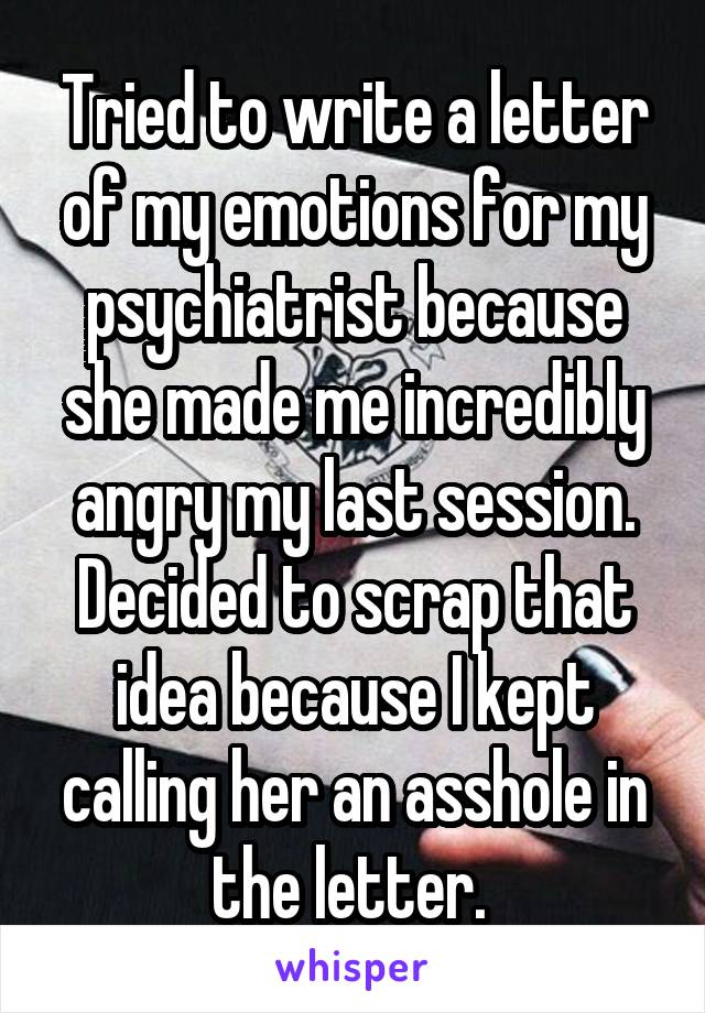 Tried to write a letter of my emotions for my psychiatrist because she made me incredibly angry my last session. Decided to scrap that idea because I kept calling her an asshole in the letter. 
