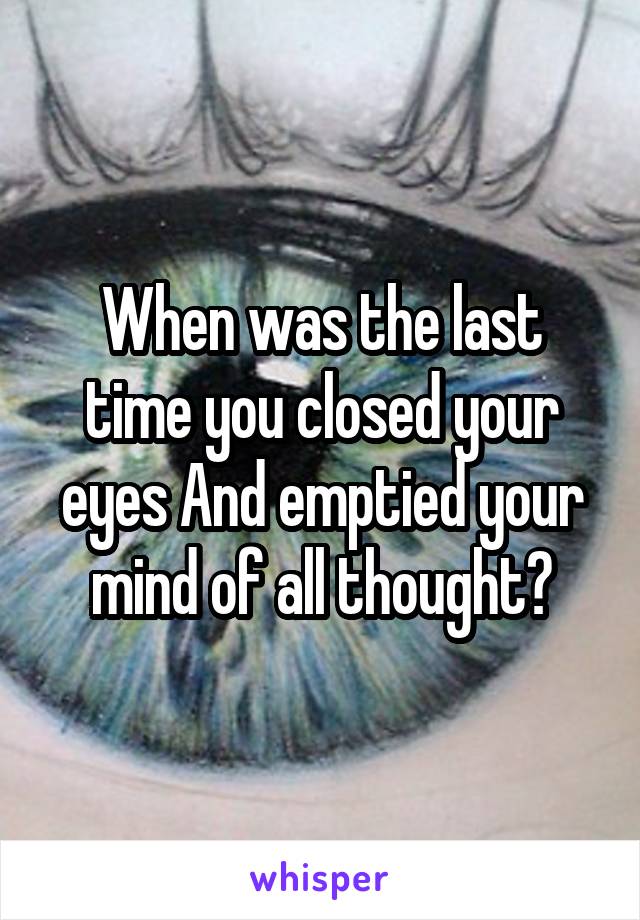 When was the last time you closed your eyes And emptied your mind of all thought?