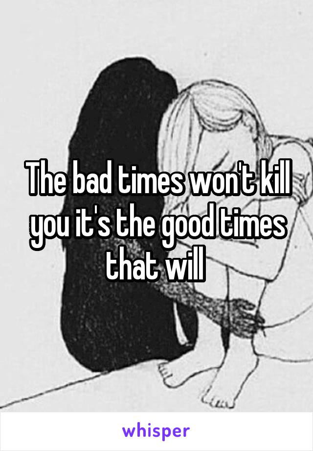 The bad times won't kill you it's the good times that will 