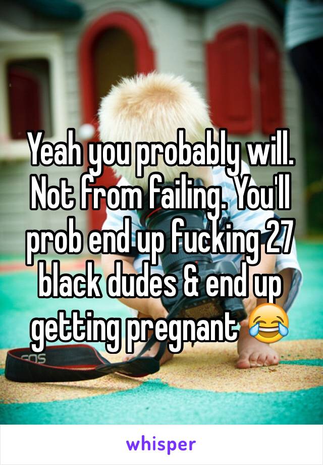 Yeah you probably will. Not from failing. You'll prob end up fucking 27 black dudes & end up getting pregnant 😂