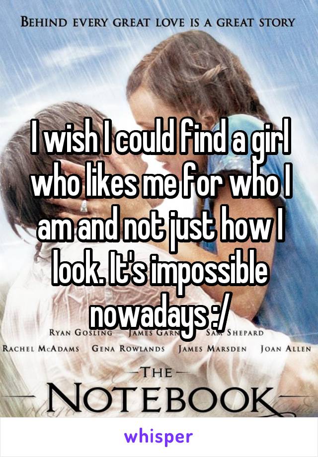 I wish I could find a girl who likes me for who I am and not just how I look. It's impossible nowadays :/